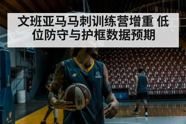 文班亚马马刺训练营增重 低位防守与护框数据预期